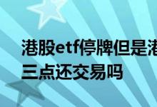 港股etf停牌但是港股还在交易 港股etf下午三点还交易吗
