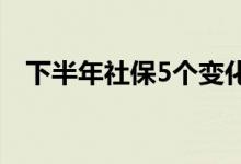 下半年社保5个变化（社保将有哪些变化）