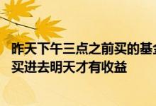 昨天下午三点之前买的基金什么时候能看到收益 基金要几点买进去明天才有收益