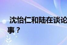 沈怡仁和陆在谈论去工厂拧螺丝 这是怎么回事？ 