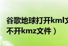 谷歌地球打开kml文件（谷歌地球里面怎么打不开kmz文件）