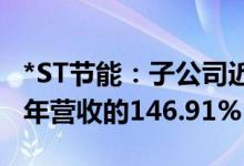 *ST节能：子公司近期签订1.76亿元合同占上年营收的146.91%