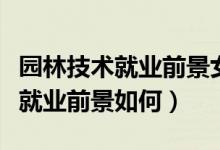 园林技术就业前景女生（园林专业对女生来说就业前景如何）