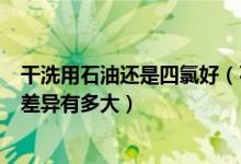 干洗用石油还是四氯好（石油干洗与四氯乙烯干洗洗净度的差异有多大）