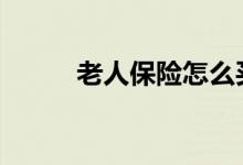 老人保险怎么买 这些知识需知晓