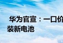  华为官宣：一口价换电池服务来啦99元换原装新电池 