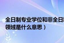 全日制专业学位和非全日制专业学位（全日制专业学位专业领域是什么意思）