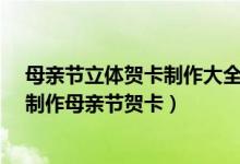 母亲节立体贺卡制作大全（母亲节立体贺卡制作方法/怎样制作母亲节贺卡）
