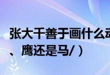张大千善于画什么动物（张大千擅长画鱼、虾、鹰还是马/）