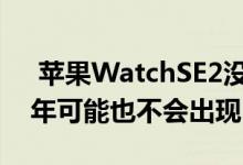  苹果WatchSE2没有出现在Apple活动中今年可能也不会出现 