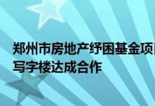 郑州市房地产纾困基金项目落地与建业集团就北龙湖金融岛写字楼达成合作