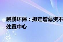 鹏鹞环保：拟定增募资不超3亿元用于有机固体废弃物综合处置中心