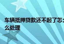 车辆抵押贷款还不起了怎么处理 汽车抵押贷款还不起银行怎么处理