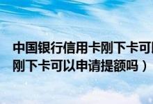 中国银行信用卡刚下卡可以申请提额吗吗（中国银行信用卡刚下卡可以申请提额吗）