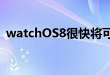  watchOS8很快将可用于您的AppleWatch 