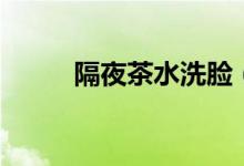隔夜茶水洗脸（隔夜茶水的妙用）