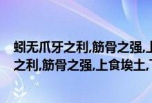 蚓无爪牙之利,筋骨之强,上食埃土,下饮黄泉意思（蚓无爪牙之利,筋骨之强,上食埃土,下饮黄泉,用心一也.食的读音）