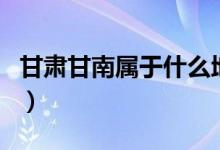 甘肃甘南属于什么地方（甘肃甘南属于哪个市）