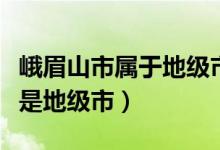 峨眉山市属于地级市吗（峨眉山市是县级市还是地级市）
