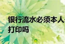 银行流水必须本人去么 银行流水必须本人去打印吗