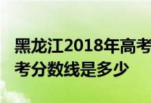黑龙江2018年高考分数线：黑龙江2018年高考分数线是多少