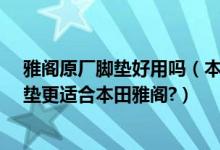雅阁原厂脚垫好用吗（本田雅阁汽车脚垫怎么选择?那种脚垫更适合本田雅阁?）