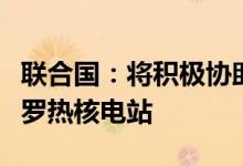 联合国：将积极协助国际原子能机构访问扎波罗热核电站