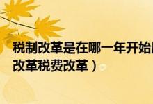 税制改革是在哪一年开始展开的（我国哪一年开始实施税费改革税费改革）