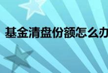 基金清盘份额怎么办 基金清盘后份额还在吗
