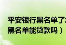 平安银行黑名单了怎么办?（平安银行信用卡黑名单能贷款吗）