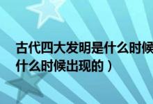 古代四大发明是什么时候发明的?（我国古代四大发明实在什么时候出现的）