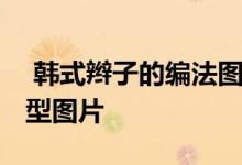  韩式辫子的编法图解 韩式各种辫子的编发发型图片 