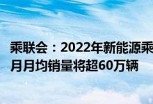 乘联会：2022年新能源乘用车销量上调到600万辆预计8-12月月均销量将超60万辆