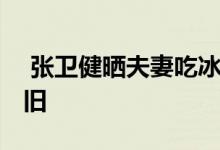  张卫健晒夫妻吃冰淇淋合照过六一 证感情依旧 