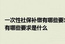 一次性社保补缴有哪些要求是什么时候交的 一次性社保补缴有哪些要求是什么 