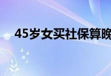 45岁女买社保算晚吗 还有养老金领取吗 
