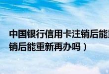 中国银行信用卡注销后能重新再办吗吗（中国银行信用卡注销后能重新再办吗）