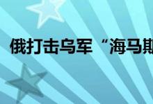 俄打击乌军“海马斯”系统乌击退俄军进攻