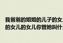 我爸爸的姐姐的儿子的女儿我叫什么（你爸爸的姐姐的儿子的女儿的女儿你管她叫什么）
