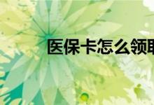 医保卡怎么领取 领取条件有哪些 