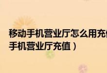 移动手机营业厅怎么用充值卡充值（中国移动充值卡怎么在手机营业厅充值）