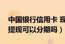 中国银行信用卡 现金分期（中国银行信用卡提现可以分期吗）