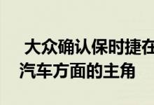  大众确认保时捷在发展未来团体运动和大型汽车方面的主角 