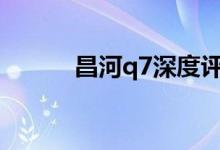  昌河q7深度评测 昌河Q7怎么样 