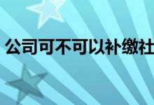 公司可不可以补缴社保吗 可以补缴多长时间 