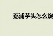 荔浦芋头怎么烧（荔浦芋头怎么吃）