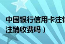 中国银行信用卡注销要多久（中国银行信用卡注销收费吗）