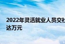 2022年灵活就业人员交社保 每年要交多少钱五线城市缴费达万元 