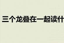 三个龙叠在一起读什么（三个龙叠加读什么）