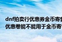 dnf拍卖行优惠券金币寄售减少多少手续费（DNF用拍卖行优惠卷能不能用于金币寄售）